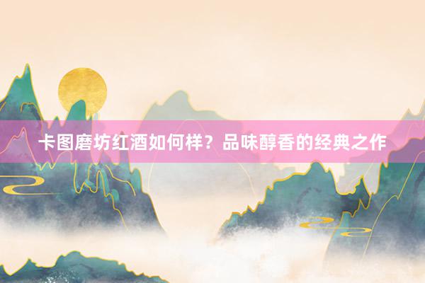 卡图磨坊红酒如何样？品味醇香的经典之作